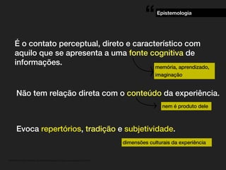 . MATERIAL DE APOIO da Profa. Claudia Bordin Rodrigues Se quiser usar, seja legal e cite a fonte.
É o contato perceptual, direto e característico com
aquilo que se apresenta a uma fonte cognitiva de
informações.
Epistemologia
“
memória, aprendizado,
imaginação
Não tem relação direta com o conteúdo da experiência.
Evoca repertórios, tradição e subjetividade.
nem é produto dele
dimensões culturais da experiência
 