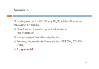 Memória

O modo pelo qual o BIT (BInary DigiT) é identificado na
MEMÓRIA é variado:
  Sinal Elétrico (memória principal, cache e
  registradores);
  Campo magnético (disco rígido, etc);
  Presença/Ausência de Ponto de Luz (CDROM, CD-RW,
  DVD);
  E o que mais?



                                                          10
 