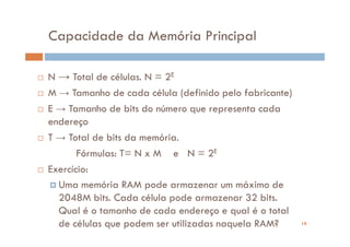 Capacidade da Memória Principal

N → Total de células. N = 2E
M → Tamanho de cada célula (definido pelo fabricante)
E → Tamanho de bits do número que representa cada
endereço
T → Total de bits da memória.
       Fórmulas: T= N x M e N = 2E
Exercício:
  Uma memória RAM pode armazenar um máximo de
  2048M bits. Cada célula pode armazenar 32 bits.
  Qual é o tamanho de cada endereço e qual é o total
  de células que podem ser utilizadas naquela RAM?      19
 