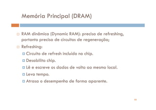 Memória Principal (DRAM)

RAM dinâmica (Dynamic RAM): precisa de refreshing,
portanto precisa de circuitos de regeneração;
Refreshing:
  Circuito de refresh incluído no chip.
  Desabilita chip.
  Lê e escreve os dados de volta ao mesmo local.
  Leva tempo.
  Atrasa o desempenho de forma aparente.


                                                     23
 