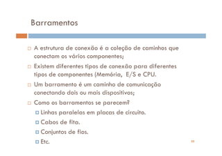 Barramentos

A estrutura de conexão é a coleção de caminhos que
conectam os vários componentes;
Existem diferentes tipos de conexão para diferentes
tipos de componentes (Memória, E/S e CPU.
Um barramento é um caminho de comunicação
conectando dois ou mais dispositivos;
Como os barramentos se parecem?
   Linhas paralelas em placas de circuito.
   Cabos de fita.
   Conjuntos de fios.
   Etc.                                               25
 