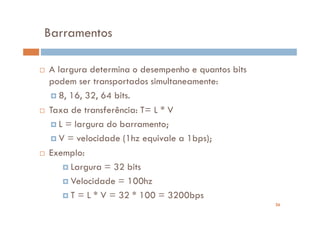 Barramentos

A largura determina o desempenho e quantos bits
podem ser transportados simultaneamente:
  8, 16, 32, 64 bits.
Taxa de transferência: T= L * V
  L = largura do barramento;
  V = velocidade (1hz equivale a 1bps);
Exemplo:
     Largura = 32 bits
     Velocidade = 100hz
     T = L * V = 32 * 100 = 3200bps
                                                  26
 