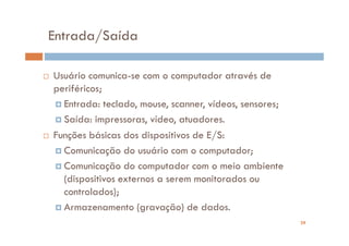 Entrada/Saída

Usuário comunica-se com o computador através de
periféricos;
  Entrada: teclado, mouse, scanner, vídeos, sensores;
  Saída: impressoras, vídeo, atuadores.
Funções básicas dos dispositivos de E/S:
  Comunicação do usuário com o computador;
  Comunicação do computador com o meio ambiente
  (dispositivos externos a serem monitorados ou
  controlados);
  Armazenamento (gravação) de dados.
                                                        29
 