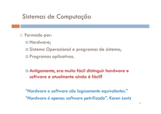 Sistemas de Computação

Formado por:
  Hardware;
  Sistema Operacional e programas de sistema;
  Programas aplicativos.

   Antigamente, era muito fácil distinguir hardware e
   software e atualmente ainda é fácil?

 “Hardware e software são logicamente equivalentes.”
 “Hardware é apenas software petrificado”. Karen Lentz
                                                         3
 