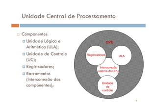 Unidade Central de Processamento

Componentes:
  Unidade Lógica e                      CPU
  Aritmética (ULA);
  Unidade de Controle   Registradores         ULA
  (UC);
  Registradores;                  Interconexão
                                interna da CPU
  Barramentos
  (Interconexão dos
                                  Unidade
  componentes);                     de
                                  controle


                                                    6
 