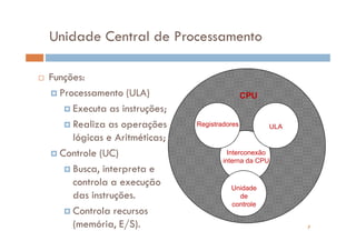 Unidade Central de Processamento

Funções:
  Processamento (ULA)                         CPU
     Executa as instruções;
     Realiza as operações     Registradores         ULA
     lógicas e Aritméticas;
  Controle (UC)                         Interconexão
                                      interna da CPU
     Busca, interpreta e
     controla a execução                Unidade
     das instruções.                      de
                                        controle
     Controla recursos
     (memória, E/S).                                      7
 
