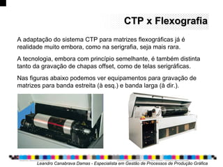 CTP x FlexografiaCTP x Flexografia
Leandro Canabrava Damas - Especialista em Gestão de Processos de Produção Gráfica
A adaptação do sistema CTP para matrizes flexográficas já é
realidade muito embora, como na serigrafia, seja mais rara.
A tecnologia, embora com princípio semelhante, é também distinta
tanto da gravação de chapas offset, como de telas serigráficas.
Nas figuras abaixo podemos ver equipamentos para gravação de
matrizes para banda estreita (à esq.) e banda larga (à dir.).
 