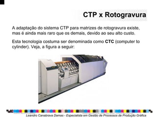 CTP x RotogravuraCTP x Rotogravura
Leandro Canabrava Damas - Especialista em Gestão de Processos de Produção Gráfica
A adaptação do sistema CTP para matrizes de rotogravura existe,
mas é ainda mais raro que os demais, devido ao seu alto custo.
Esta tecnologia costuma ser denominada como CTC (computer to
cylinder). Veja, a figura a seguir:
 