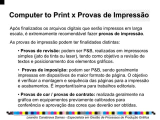 ComputerComputer toto PrintPrint x Provas de Impressãox Provas de Impressão
Leandro Canabrava Damas - Especialista em Gestão de Processos de Produção Gráfica
Após finalizados os arquivos digitais que serão impressos em larga
escala, é extremamente recomendável fazer provas de impressão.
As provas de impressão podem ter finalidades distintas:
• Provas de revisão: podem ser P&B, realizadas em impressoras
simples (jato de tinta ou laser), tendo como objetivo a revisão de
textos e posicionamento dos elementos gráficos.
• Provas de imposição: podem ser P&B, sendo geralmente
impressas em dispositivos de maior formato de página. O objetivo
é verificar a montagem e sequência das páginas para a impressão
e acabamentos. É importantíssima para trabalhos editoriais.
• Provas de cor / provas de contrato: realizada geralmente na
gráfica em equipamentos previamente calibrados para
conferência e aprovação das cores que deverão ser obtidas.
 