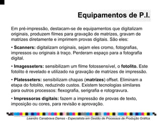 Equipamentos deEquipamentos de P.I.P.I.
Em pré-impressão, destacam-se de equipamentos que digitalizam
originais, produzem filmes para gravação de matrizes, gravam de
matrizes diretamente e imprimem provas digitais. São eles:
• Scanners: digitalizam originais, sejam eles cromo, fotografias,
impressos ou originais à traço. Perderam espaço para a fotografia
digital.
• Imagesseters: sensibilizam um filme fotossensível, o fotolito. Este
fotolito é revelado e utilizado na gravação de matrizes de impressão.
• Platesseters: sensibilizam chapas (matrizes) offset. Eliminam a
etapa do fotolito, reduzindo custos. Existem tecnologias similares
para outros processos: flexografia, serigrafia e rotogravura.
• Impressoras digitais: fazem a impressão de provas de texto,
imposição ou cores, para revisão e aprovação.
Leandro Canabrava Damas - Especialista em Gestão de Processos de Produção Gráfica
 