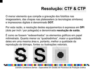 Resolução: CTF & CTPResolução: CTF & CTP
O menor elemento que compõe a gravação dos fotolitos nas
imagesseters, das chapas nas platesseters (e tecnologias similares)
e impressoras digitais é denominado DOT.
Por esta razão, a resolução destes equipamentos é expressa em DPI
(dots per inch / por polegada) e denominada resolução de saída.
É como se fossem “redesenhados” os elementos gráficos em papel
milimetrado. Quanto menor os “quadradinhos”, maior a quantidade
deles em uma mesma área e, portanto, melhor a qualidade da
reprodução de bitmaps, fontes ou ilustrações vetoriais.
Leandro Canabrava Damas - Especialista em Gestão de Processos de Produção Gráfica
 