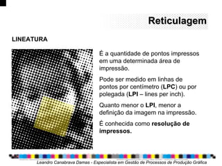 ReticulagemReticulagem
Leandro Canabrava Damas - Especialista em Gestão de Processos de Produção Gráfica
É a quantidade de pontos impressos
em uma determinada área de
impressão.
Pode ser medido em linhas de
pontos por centímetro (LPC) ou por
polegada (LPI – lines per inch).
Quanto menor o LPI, menor a
definição da imagem na impressão.
É conhecida como resolução de
impressos.
LINEATURA
 