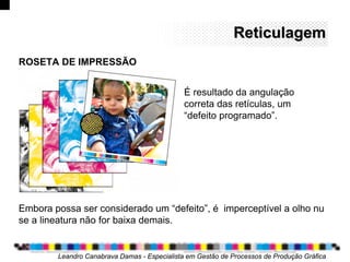 ReticulagemReticulagem
Leandro Canabrava Damas - Especialista em Gestão de Processos de Produção Gráfica
ROSETA DE IMPRESSÃO
Embora possa ser considerado um “defeito”, é imperceptível a olho nu
se a lineatura não for baixa demais.
É resultado da angulação
correta das retículas, um
“defeito programado”.
 