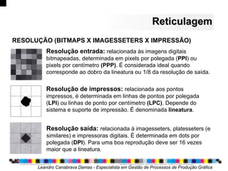 ReticulagemReticulagem
Leandro Canabrava Damas - Especialista em Gestão de Processos de Produção Gráfica
Resolução entrada: relacionada às imagens digitais
bitmapeadas, determinada em pixels por polegada (PPI) ou
pixels por centímetro (PPP). É considerada ideal quando
corresponde ao dobro da lineatura ou 1/8 da resolução de saída.
RESOLUÇÃO (BITMAPS X IMAGESSETERS X IMPRESSÃO)
Resolução de impressos: relacionada aos pontos
impressos, é determinada em linhas de pontos por polegada
(LPI) ou linhas de ponto por centímetro (LPC). Depende do
sistema e suporte de impressão. É denominada lineatura.
Resolução saída: relacionada à imagesseters, platesseters (e
similares) e impressoras digitais. É determinada em dots por
polegada (DPI). Para uma boa reprodução deve ser 16 vezes
maior que a lineatura.
 