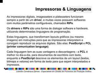 Impressoras & LinguagensImpressoras & Linguagens
Leandro Canabrava Damas - Especialista em Gestão de Processos de Produção Gráfica
As impressoras digitais, imagesseters e platesseters funcionam
sempre a partir de um driver, e muitas vezes possuem softwares
com muitos parâmetros configuráveis, chamados RIPs.
Os drivers e RIPs são uma forma de dialogar software e hardware,
utilizando determinadas linguagens de programação.
Estas linguagens, que transformam layouts gráficos (ou mesmo
imagens) em instruções para que as impressoras interpretem e
consigam reproduzir os arquivos digitais. São elas: PostScript e PCL
(printer comunication language).
Cada linguagem tem as suas vantagens e desvantagens - a PCL é
melhor no dia-a-dia, para documentos de escritório com texto,
enquanto a PostScript descreve os elementos de um layout (textos,
bitmaps e vetores) em forma de texto para que sejam interpretados e
impressos.
 