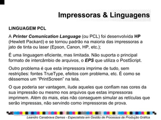 Impressoras & LinguagensImpressoras & Linguagens
Leandro Canabrava Damas - Especialista em Gestão de Processos de Produção Gráfica
LINGUAGEM PCL
A Printer Comunication Language (ou PCL) foi desenvolvida HP
(Hewlett Packard) e se tornou padrão na maioria das impressoras a
jato de tinta ou laser (Epson, Canon, HP, etc.);
É uma linguagem eficiente, mas limitada. Não suporta o principal
formato de intercâmbio de arquivos, o EPS que utiliza o PostScript.
Outro problema é que esta impressora imprime de tudo, sem
restrições: fontes TrueType, efeitos com problema, etc. É como se
déssemos um “PrintScreen” na tela.
O que poderia ser vantagem, ilude aqueles que confiam nas cores da
sua impressão ou mesmo nos arquivos que estas impressoras
imprimem. Além do mais, elas não conseguem simular as retículas que
serão impressas, não servindo como impressoras de prova.
 