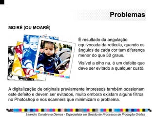 ProblemasProblemas
Leandro Canabrava Damas - Especialista em Gestão de Processos de Produção Gráfica
MOIRÉ (OU MOARÊ)
É resultado da angulação
equivocada da retícula, quando os
ângulos de cada cor tem diferença
menor do que 30 graus.
Visível a olho nu, é um defeito que
deve ser evitado a qualquer custo.
A digitalização de originais previamente impressos também ocasionam
este defeito e devem ser evitados, muito embora existam alguns filtros
no Photoshop e nos scanners que minimizam o problema.
 