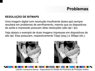 ProblemasProblemas
Leandro Canabrava Damas - Especialista em Gestão de Processos de Produção Gráfica
RESOLUÇÃO DE BITMAPS
Uma imagem digital com resolução insuficiente (baixo ppi) sempre
resultará em problemas de serrilhamento, mesmo que os dispositivos
de saída e impressão possuam altas resoluções (alto dpi / lpi).
Veja abaixo o exemplo de duas imagens impressas em dispositivos de
alto dpi. Elas possuíam, respectivamente 72ppi (esq.) e 300ppi (dir.).
 