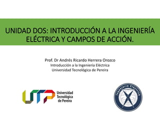 UNIDAD DOS: INTRODUCCIÓN A LA INGENIERÍA
ELÉCTRICA Y CAMPOS DE ACCIÓN.
Prof. Dr Andrés Ricardo Herrera Orozco
Introducción a la Ingeniería Eléctrica
Universidad Tecnológica de Pereira
 