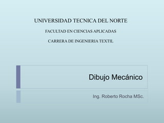 Dibujo Mecánico
Ing. Roberto Rocha MSc.
UNIVERSIDAD TECNICA DEL NORTE
FACULTAD EN CIENCIAS APLICADAS
CARRERA DE INGENIERIA TEXTIL
 