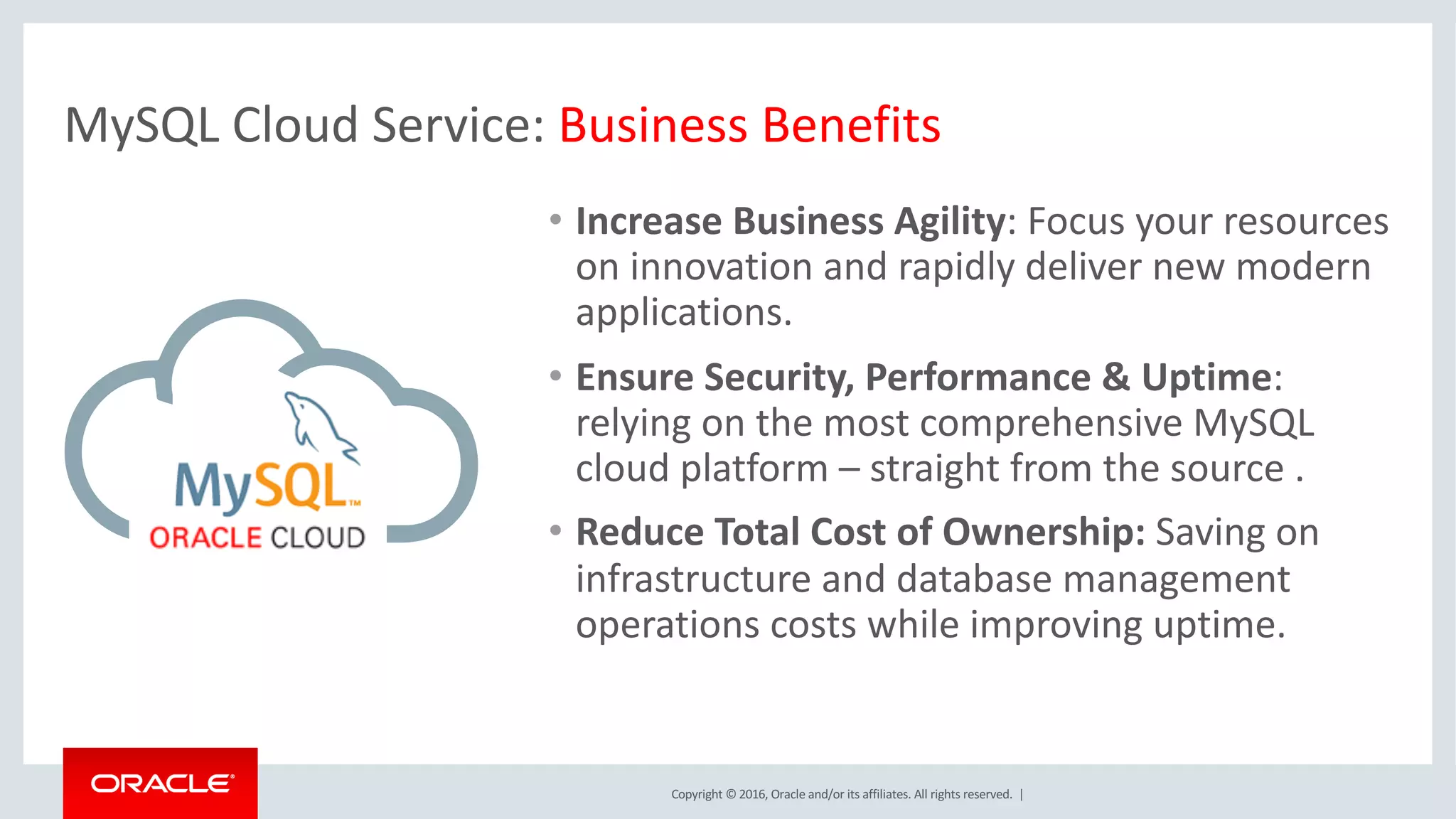 Copyright	©	2016, Oracle	and/or	its	affiliates.	All	rights	reserved.		|
• Increase	Business	Agility:	Focus	your	resources	
on	innovation	and	rapidly	deliver	new	modern	
applications.	
• Ensure	Security,	Performance	&	Uptime:	
relying	on	the	most	comprehensive	MySQL	
cloud	platform	– straight	from	the	source	.
• Reduce	Total	Cost	of	Ownership:	Saving	on	
infrastructure	and	database	management	
operations	costs	while	improving	uptime.
MySQL	Cloud	Service:	Business	Benefits
 