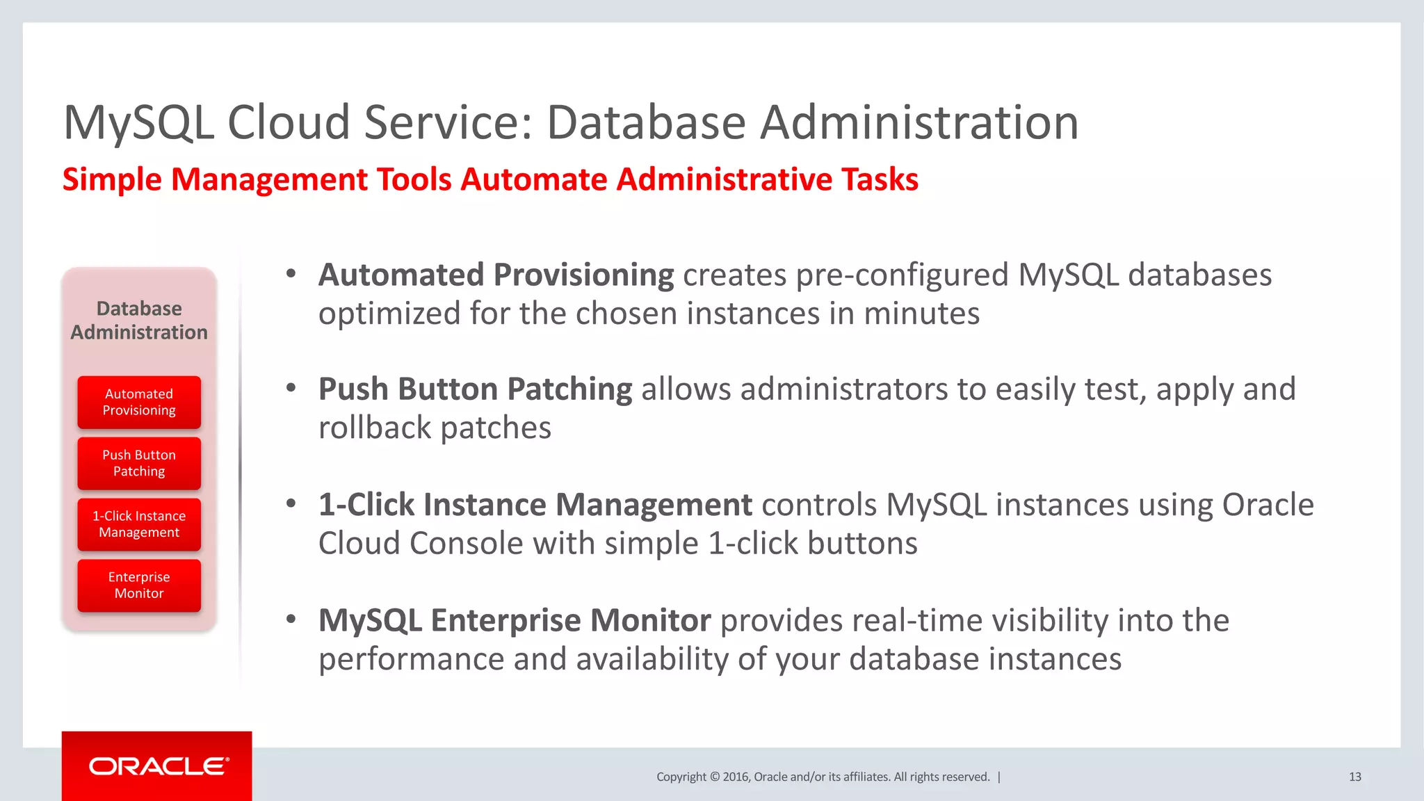 Copyright	©	2016, Oracle	and/or	its	affiliates.	All	rights	reserved.		|
MySQL	Cloud	Service:	Database	Administration
Simple	Management	Tools	Automate	Administrative	Tasks
13
Database	
Administration
Automated	
Provisioning
Push	Button	
Patching
1-Click	Instance	
Management
Enterprise	
Monitor
• Automated	Provisioning	creates	pre-configured	MySQL	databases	
optimized	for	the	chosen	instances	in	minutes	
• Push	Button	Patching	allows	administrators	to	easily	test,	apply	and	
rollback	patches
• 1-Click	Instance	Management	controls	MySQL	instances	using	Oracle	
Cloud	Console	with	simple	1-click	buttons
• MySQL	Enterprise	Monitor	provides	real-time	visibility	into	the	
performance	and	availability	of	your	database	instances
 