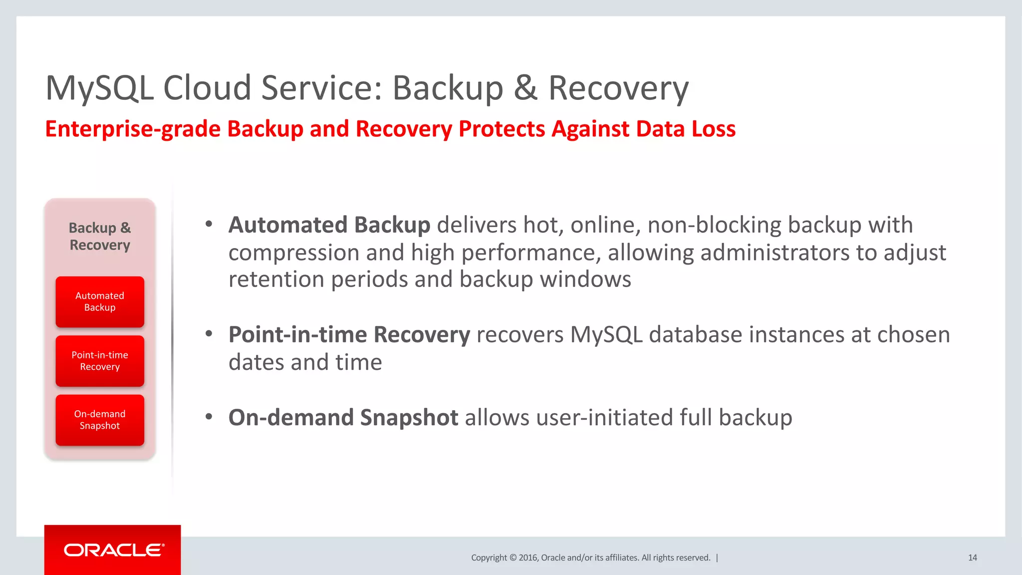 Copyright	©	2016, Oracle	and/or	its	affiliates.	All	rights	reserved.		| 14
Enterprise-grade	Backup	and	Recovery	Protects	Against	Data	Loss
MySQL	Cloud	Service:	Backup	&	Recovery
• Automated	Backup	delivers	hot,	online,	non-blocking	backup	with	
compression	and	high	performance,	allowing	administrators	to	adjust	
retention	periods	and	backup	windows
• Point-in-time	Recovery	recovers	MySQL	database	instances	at	chosen	
dates	and	time
• On-demand	Snapshot	allows	user-initiated	full	backup
Backup	&	
Recovery
Automated	
Backup
Point-in-time	
Recovery
On-demand	
Snapshot
 