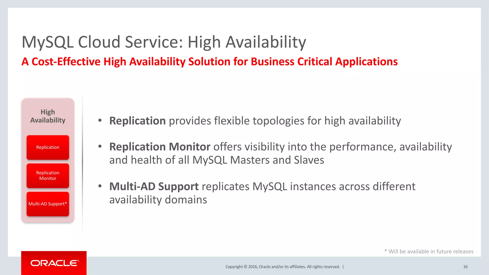 Copyright	©	2016, Oracle	and/or	its	affiliates.	All	rights	reserved.		| 16
A	Cost-Effective	High	Availability	Solution	for	Business	Critical	Applications	
MySQL	Cloud	Service:	High	Availability	
High	
Availability
Replication
Replication	
Monitor
Multi-AD	Support*
• Replication	provides	flexible	topologies	for	high	availability
• Replication	Monitor	offers	visibility	into	the	performance,	availability	
and	health	of	all	MySQL	Masters	and	Slaves
• Multi-AD	Support	replicates	MySQL	instances	across	different	
availability	domains
*	Will	be	available	in	future	releases
 