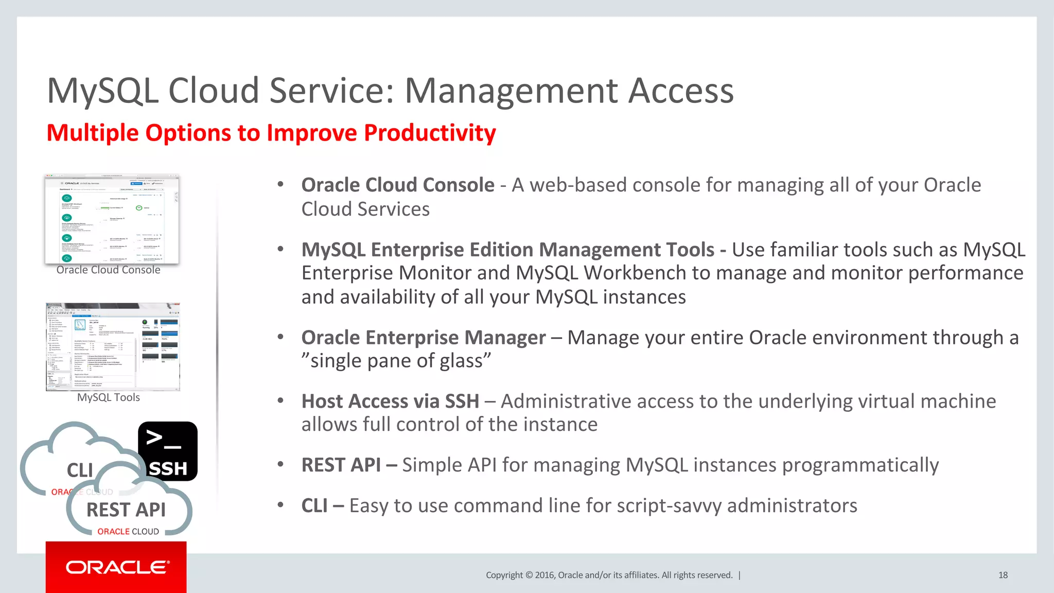 Copyright	©	2016, Oracle	and/or	its	affiliates.	All	rights	reserved.		| 18
Multiple	Options	to	Improve	Productivity
MySQL	Cloud	Service:	Management	Access
CLI	
REST	API	
Oracle	Cloud	Console
MySQL	Tools
• Oracle	Cloud	Console - A	web-based	console	for	managing	all	of	your	Oracle	
Cloud	Services
• MySQL	Enterprise	Edition	Management	Tools	- Use	familiar	tools	such	as	MySQL	
Enterprise	Monitor	and	MySQL	Workbench	to	manage	and	monitor	performance	
and	availability	of	all	your	MySQL	instances
• Oracle	Enterprise	Manager	– Manage	your entire Oracle	environment	through	a	
”single	pane	of	glass”
• Host	Access	via	SSH	– Administrative	access	to	the	underlying	virtual	machine	
allows	full	control	of	the	instance
• REST	API	– Simple	API	for	managing	MySQL	instances	programmatically
• CLI	– Easy	to	use	command	line	for	script-savvy	administrators
 