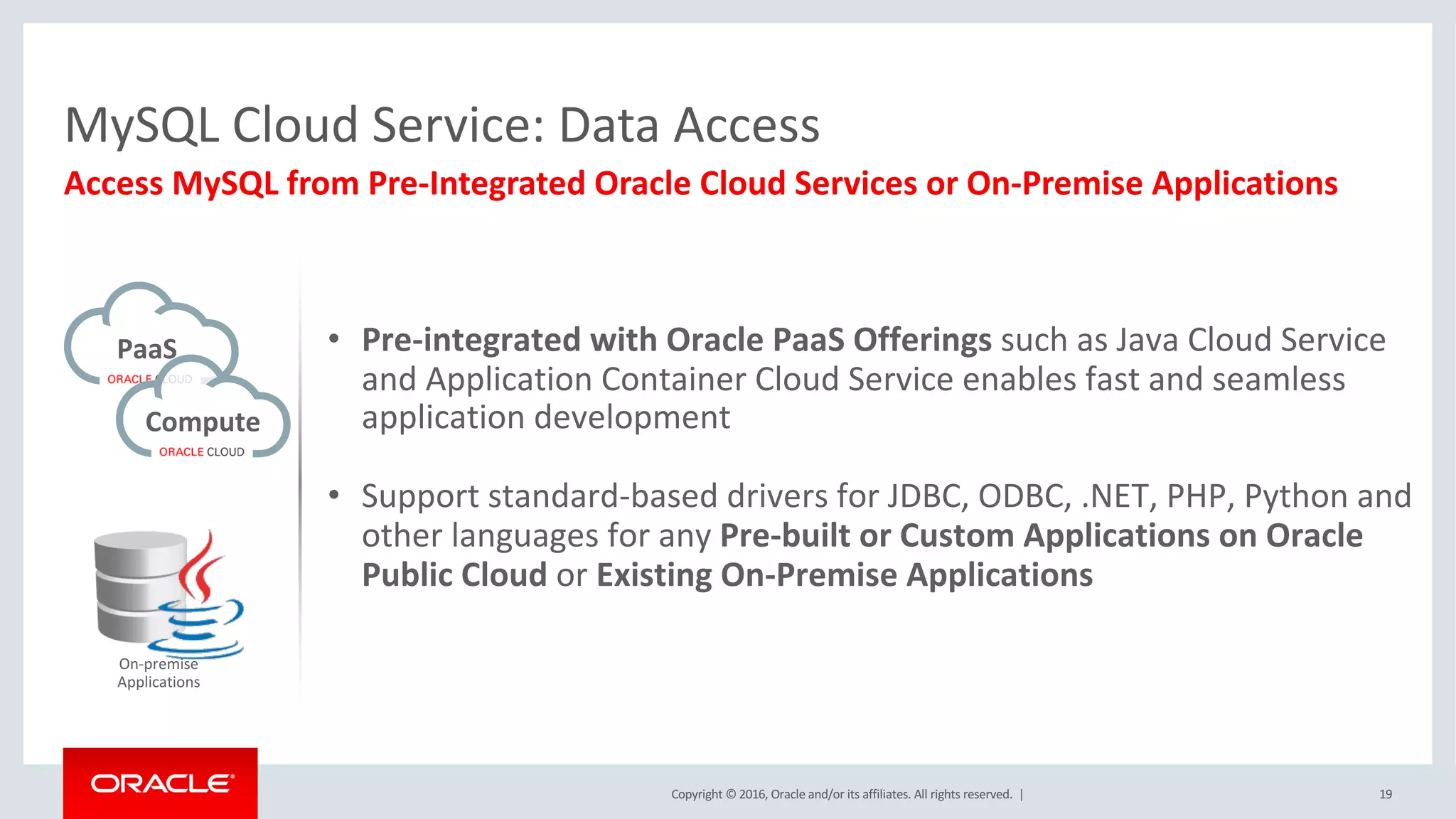 Copyright	©	2016, Oracle	and/or	its	affiliates.	All	rights	reserved.		| 19
Access	MySQL	from	Pre-Integrated	Oracle	Cloud	Services	or	On-Premise	Applications
MySQL	Cloud	Service:	Data	Access
PaaS
Compute	
On-premise
Applications
• Pre-integrated	with	Oracle	PaaS	Offerings	such	as	Java	Cloud	Service	
and	Application	Container	Cloud	Service	enables	fast	and	seamless	
application	development
• Support	standard-based	drivers	for	JDBC,	ODBC,	.NET,	PHP,	Python	and	
other	languages	for	any	Pre-built	or	Custom	Applications	on	Oracle	
Public	Cloud	or	Existing	On-Premise	Applications
 