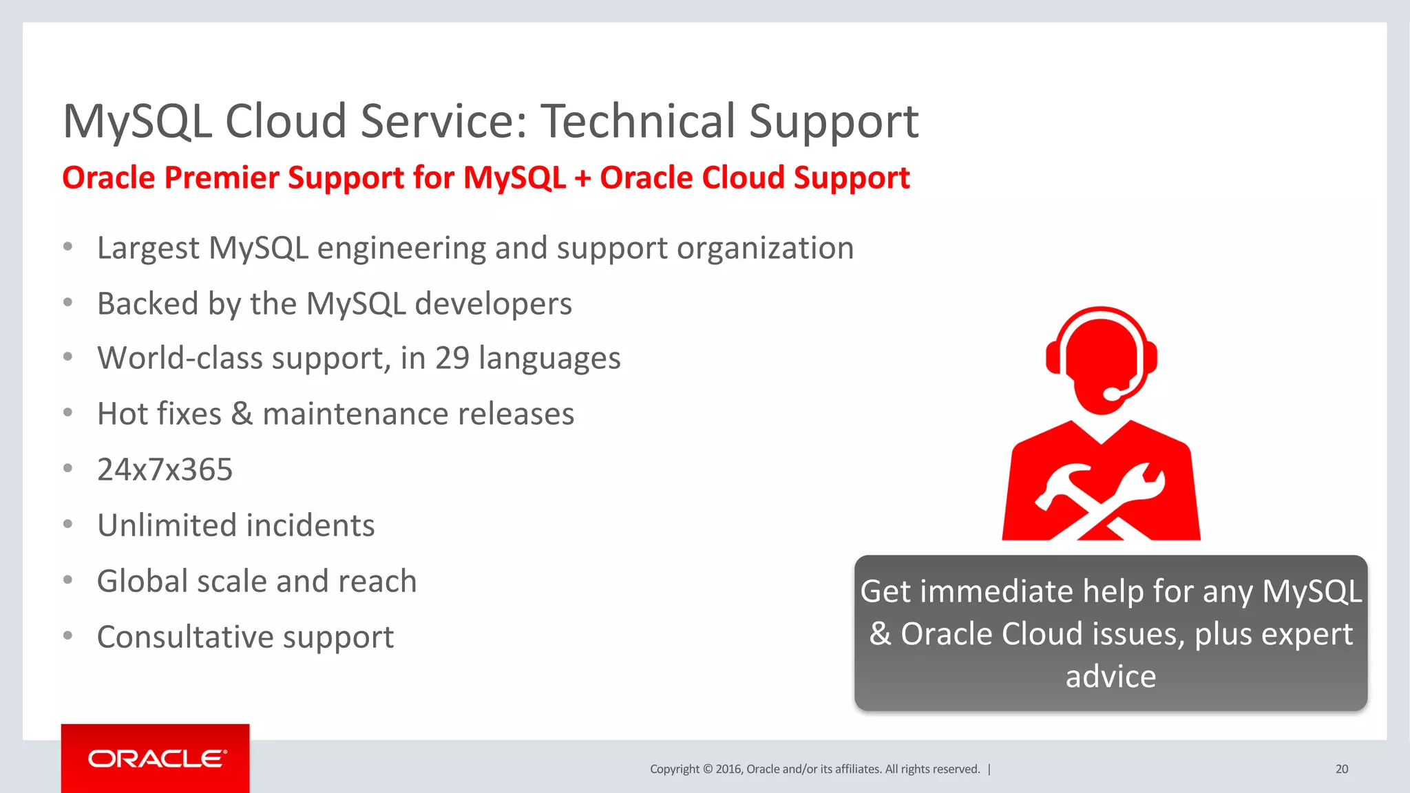 Copyright	©	2016, Oracle	and/or	its	affiliates.	All	rights	reserved.		|
MySQL	Cloud	Service:	Technical	Support
• Largest	MySQL	engineering	and	support	organization
• Backed	by	the	MySQL	developers
• World-class	support,	in	29	languages
• Hot	fixes &	maintenance releases
• 24x7x365
• Unlimited incidents
• Global	scale	and	reach
• Consultative support
20
Oracle	Premier	Support	for	MySQL	+	Oracle	Cloud	Support
Get	immediate	help	for	any	MySQL	
&	Oracle	Cloud	issues,	plus	expert	
advice
 