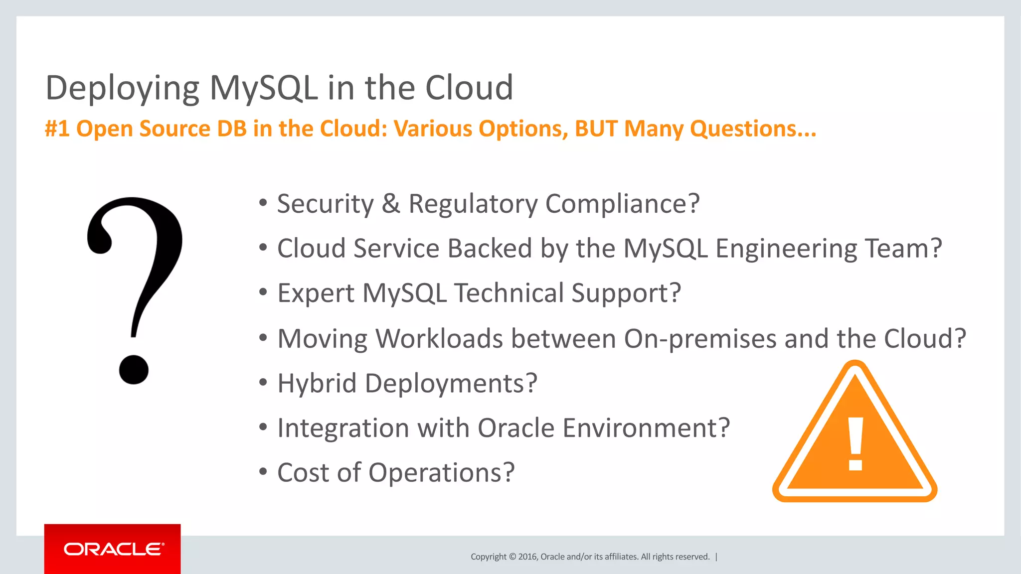 Copyright	©	2016, Oracle	and/or	its	affiliates.	All	rights	reserved.		|
Deploying MySQL in	the Cloud
#1	Open	Source DB	in	the Cloud:	Various Options,	BUT	Many Questions...
• Security	&	Regulatory	Compliance?
• Cloud	Service	Backed	by	the	MySQL	Engineering	Team?
• Expert	MySQL	Technical	Support?
• Moving	Workloads	between	On-premises	and	the	Cloud?
• Hybrid	Deployments?
• Integration	with	Oracle	Environment?
• Cost	of	Operations?
 