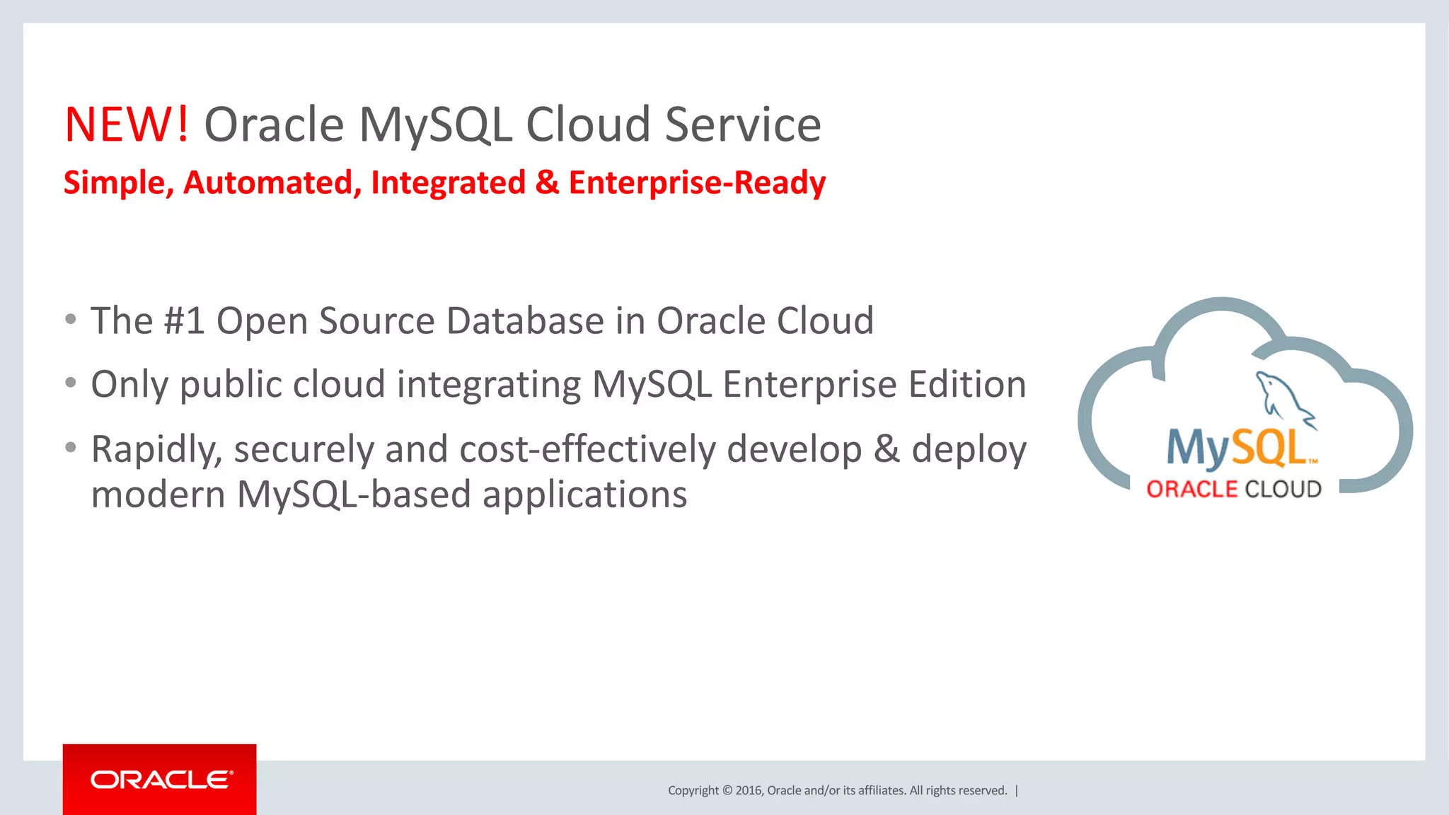 Copyright	©	2016, Oracle	and/or	its	affiliates.	All	rights	reserved.		|
NEW!	Oracle	MySQL	Cloud	Service
Simple,	Automated,	Integrated	&	Enterprise-Ready
• The	#1	Open	Source	Database	in	Oracle	Cloud
• Only	public	cloud	integrating	MySQL	Enterprise	Edition
• Rapidly,	securely	and	cost-effectively	develop	&	deploy	
modern	MySQL-based	applications
 
