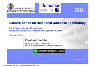 Department of WI
                                                          Information Systems




           Lecture Series on Relational Database Technology
           Introduction into key Concepts of
           Relational DataBase Management Systems (RDBMS)
           Summer Term 2011

                                     Eberhard Hechler
                                     SCITA, Executive IT Architect
                                     IBM Boeblingen Research & Development Lab




                                                                                 © 2011 IBM Corporation



PDF created with pdfFactory trial version www.pdffactory.com
 