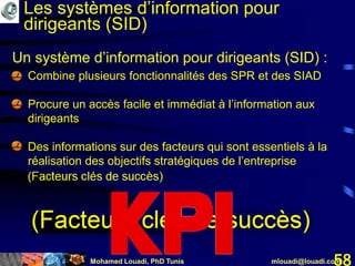 Mohamed Louadi, PhD Tunis mlouadi@louadi.com58
Un système d’information pour dirigeants (SID) :
• Combine plusieurs fonctionnalités des SPR et des SIAD
• Procure un accès facile et immédiat à l’information aux
dirigeants
• Des informations sur des facteurs qui sont essentiels à la
réalisation des objectifs stratégiques de l’entreprise
(Facteurs clés de succès)
Les systèmes d’information pour
dirigeants (SID)
 