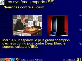 Mohamed Louadi, PhD Tunis mlouadi@louadi.com81
Mai 1997: Kasparov, le plus grand champion
d’échecs connu joue contre Deep Blue, le
supercalculateur d’IBM.
Les systèmes experts (SE)
Neurones contre silicium:
 