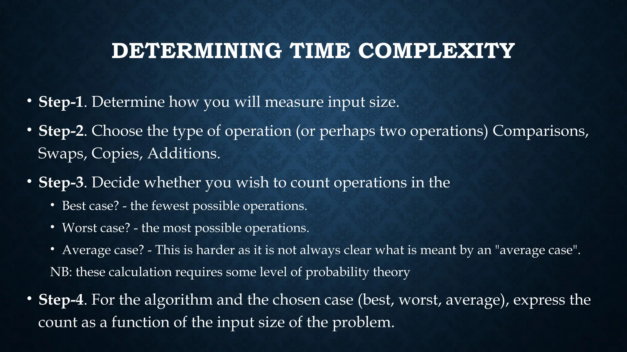 DETERMINING TIME COMPLEXITY
• Step-1. Determine how you will measure input size.
• Step-2. Choose the type of operation (or perhaps two operations) Comparisons,
Swaps, Copies, Additions.
• Step-3. Decide whether you wish to count operations in the
• Best case? - the fewest possible operations.
• Worst case? - the most possible operations.
• Average case? - This is harder as it is not always clear what is meant by an "average case".
NB: these calculation requires some level of probability theory
• Step-4. For the algorithm and the chosen case (best, worst, average), express the
count as a function of the input size of the problem.
 