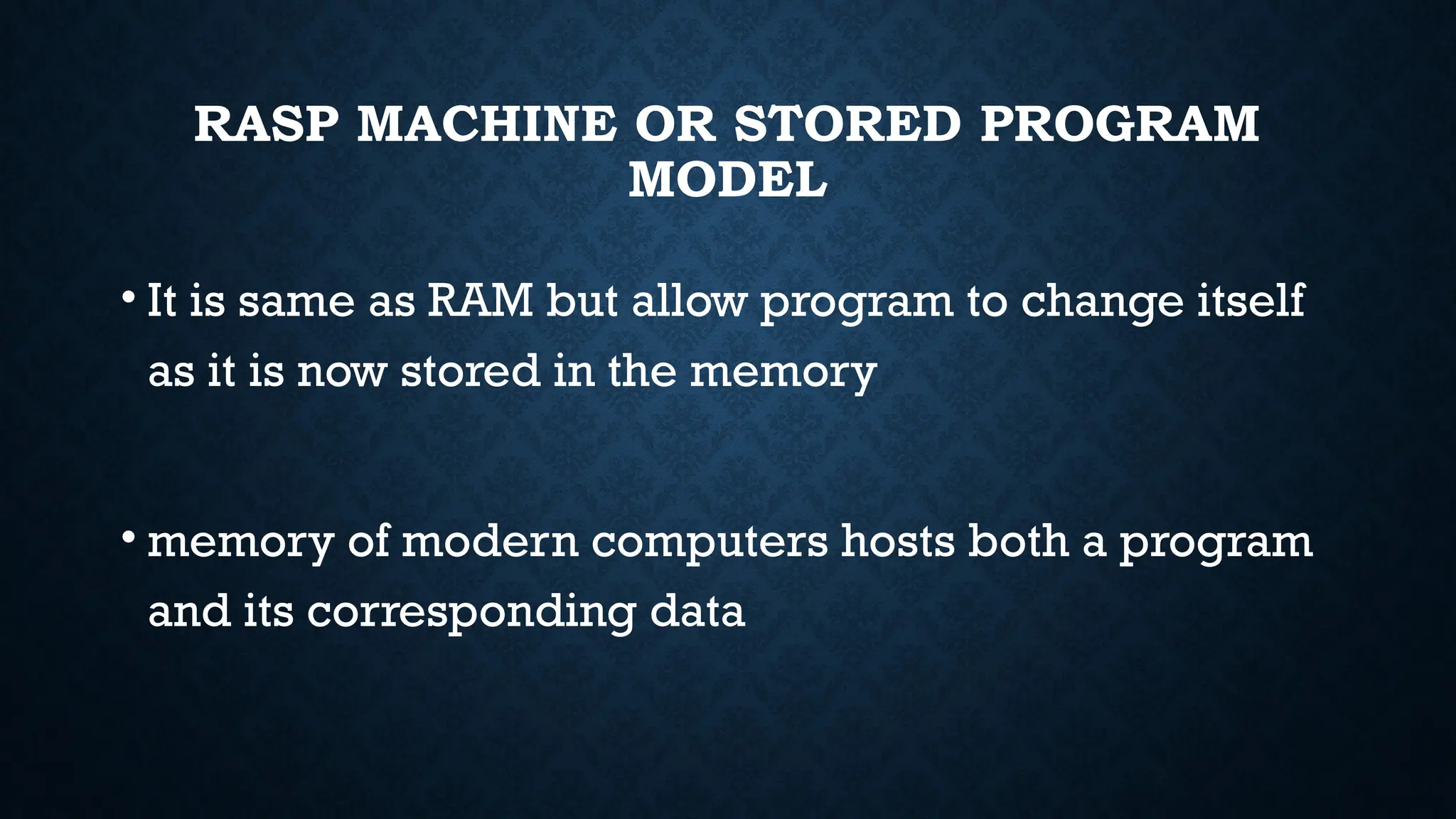 RASP MACHINE OR STORED PROGRAM
MODEL
• It is same as RAM but allow program to change itself
as it is now stored in the memory
• memory of modern computers hosts both a program
and its corresponding data
 