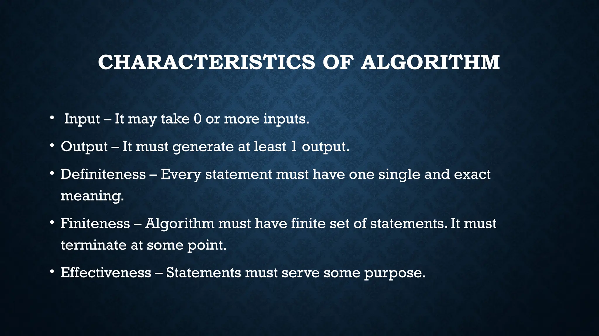 CHARACTERISTICS OF ALGORITHM
• Input – It may take 0 or more inputs.
• Output – It must generate at least 1 output.
• Definiteness – Every statement must have one single and exact
meaning.
• Finiteness – Algorithm must have finite set of statements. It must
terminate at some point.
• Effectiveness – Statements must serve some purpose.
 