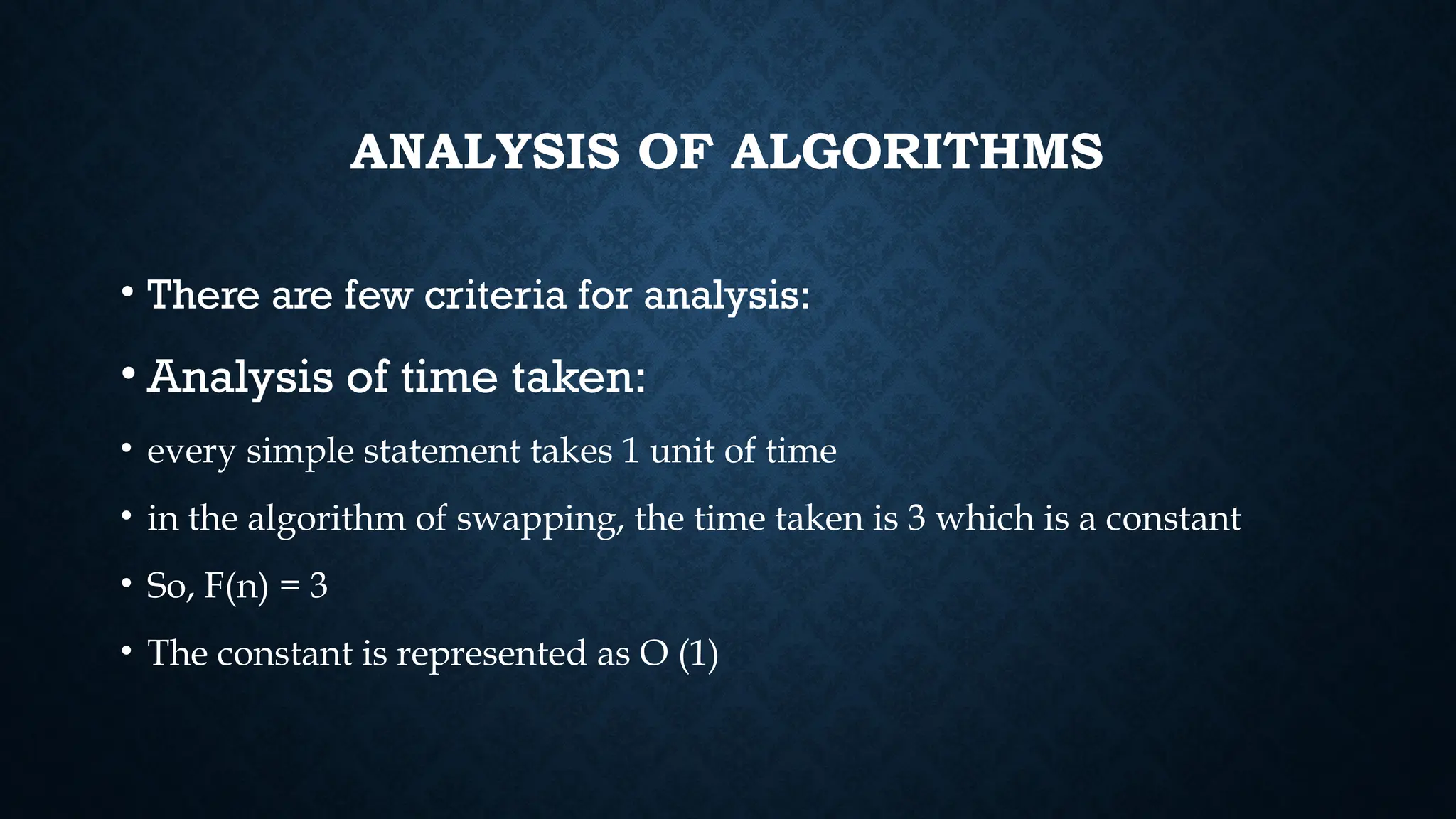 ANALYSIS OF ALGORITHMS
• There are few criteria for analysis:
• Analysis of time taken:
• every simple statement takes 1 unit of time
• in the algorithm of swapping, the time taken is 3 which is a constant
• So, F(n) = 3
• The constant is represented as O (1)
 