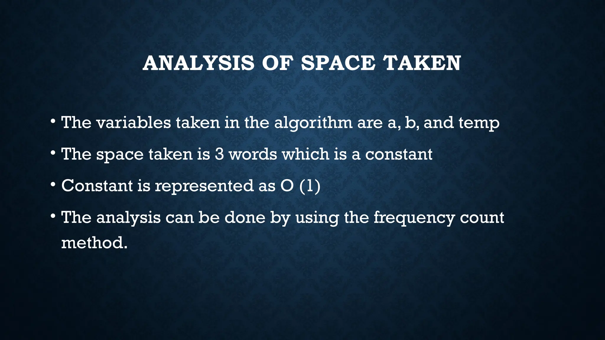 ANALYSIS OF SPACE TAKEN
• The variables taken in the algorithm are a, b, and temp
• The space taken is 3 words which is a constant
• Constant is represented as O (1)
• The analysis can be done by using the frequency count
method.
 