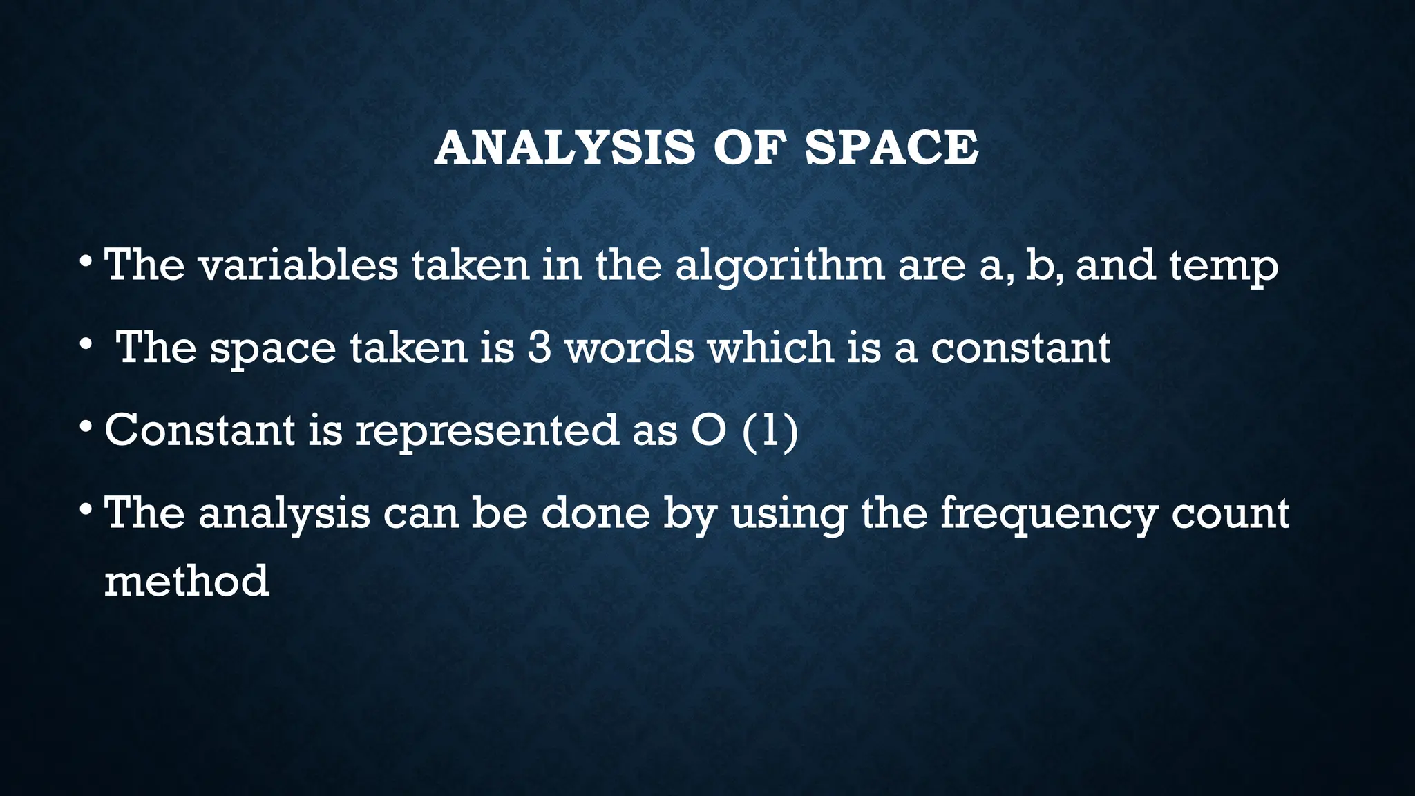 ANALYSIS OF SPACE
• The variables taken in the algorithm are a, b, and temp
• The space taken is 3 words which is a constant
• Constant is represented as O (1)
• The analysis can be done by using the frequency count
method
 