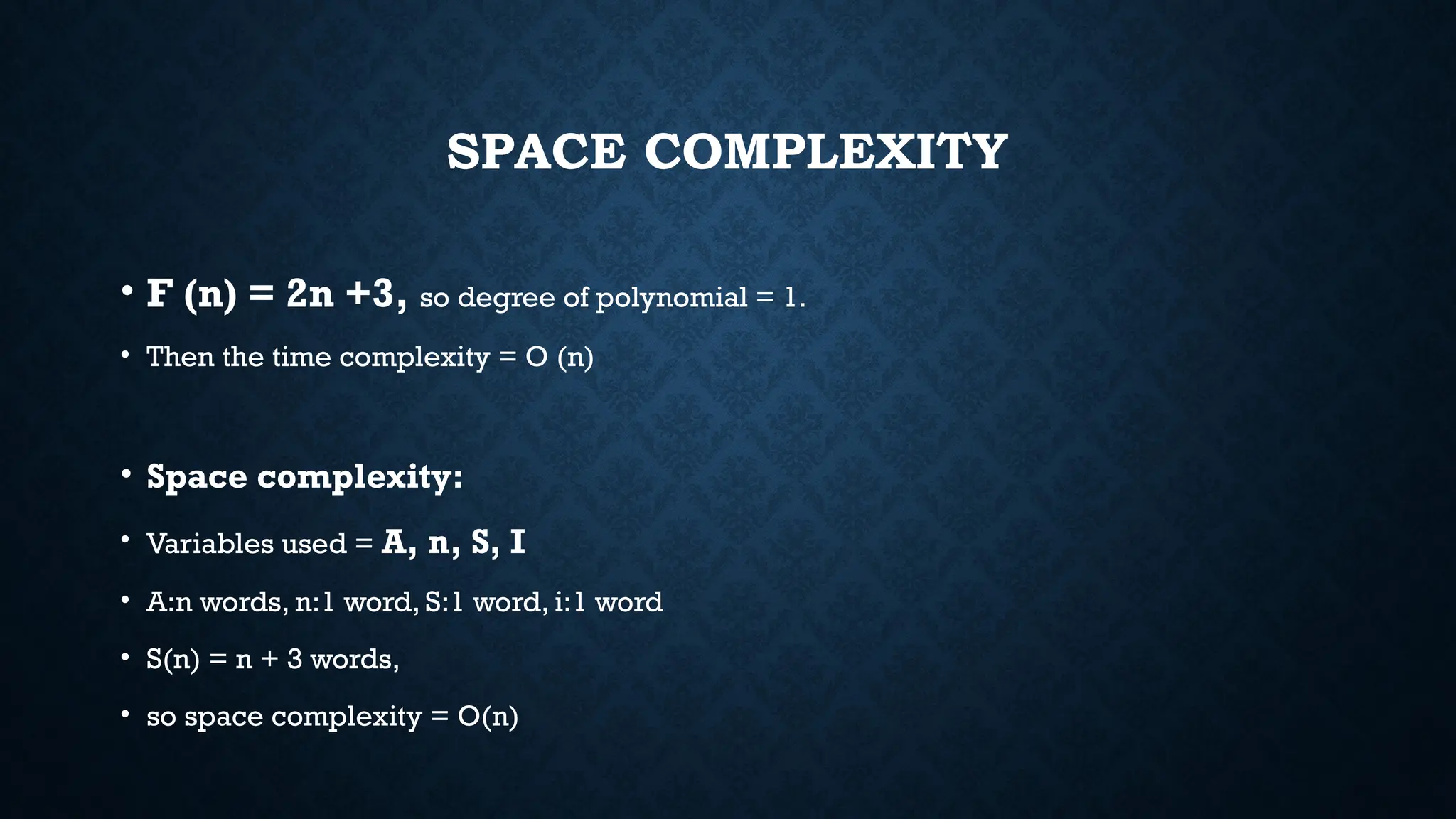 SPACE COMPLEXITY
• F (n) = 2n +3, so degree of polynomial = 1.
• Then the time complexity = O (n)
• Space complexity:
• Variables used = A, n, S, I
• A:n words, n:1 word, S:1 word, i:1 word
• S(n) = n + 3 words,
• so space complexity = O(n)
 