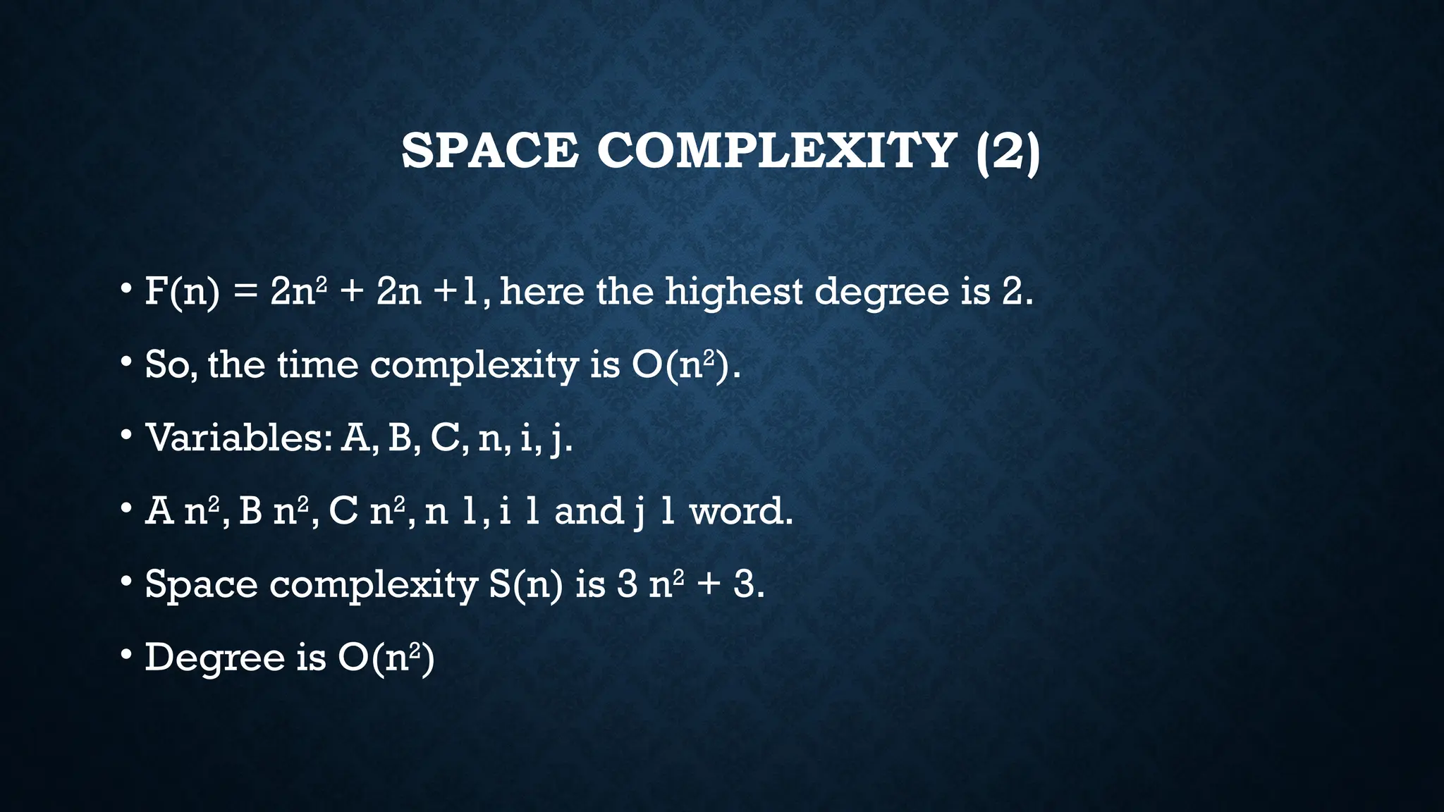 SPACE COMPLEXITY (2)
• F(n) = 2n2
+ 2n +1, here the highest degree is 2.
• So, the time complexity is O(n2
).
• Variables: A, B, C, n, i, j.
• A n2
, B n2
, C n2
, n 1, i 1 and j 1 word.
• Space complexity S(n) is 3 n2
+ 3.
• Degree is O(n2
)
 
