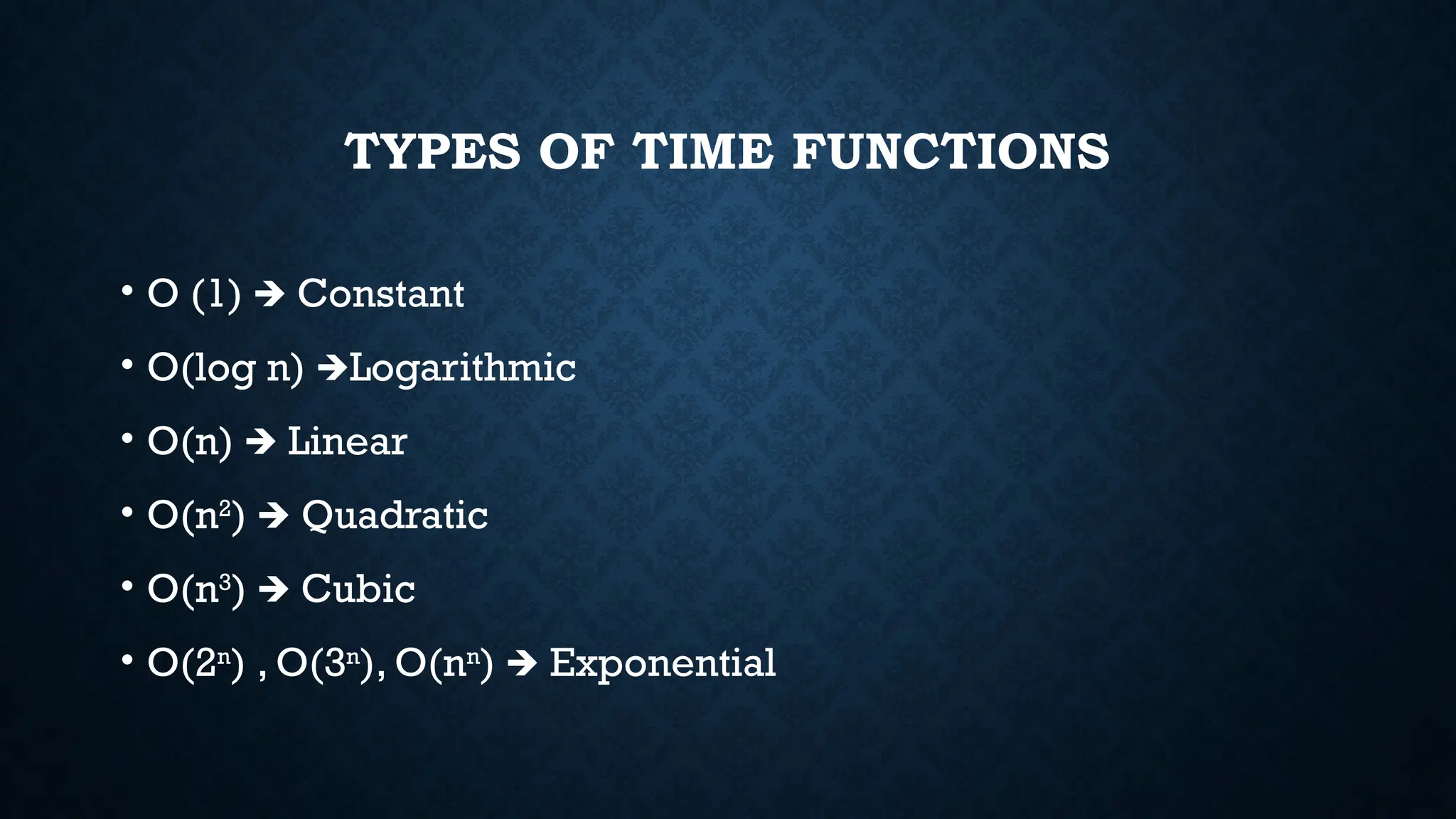 TYPES OF TIME FUNCTIONS
• O (1) Constant
🡺
• O(log n) Logarithmic
🡺
• O(n) Linear
🡺
• O(n2
) Quadratic
🡺
• O(n3
) Cubic
🡺
• O(2n
) , O(3n
), O(nn
) Exponential
🡺
 