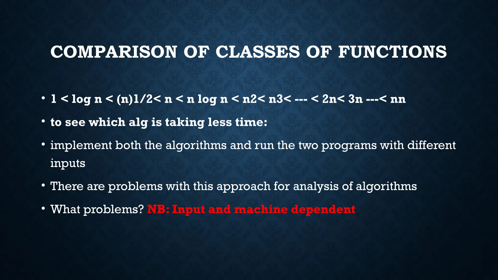 COMPARISON OF CLASSES OF FUNCTIONS
• 1 < log n < (n)1/2< n < n log n < n2< n3< --- < 2n< 3n ---< nn
• to see which alg is taking less time:
• implement both the algorithms and run the two programs with different
inputs
• There are problems with this approach for analysis of algorithms
• What problems? NB: Input and machine dependent
 