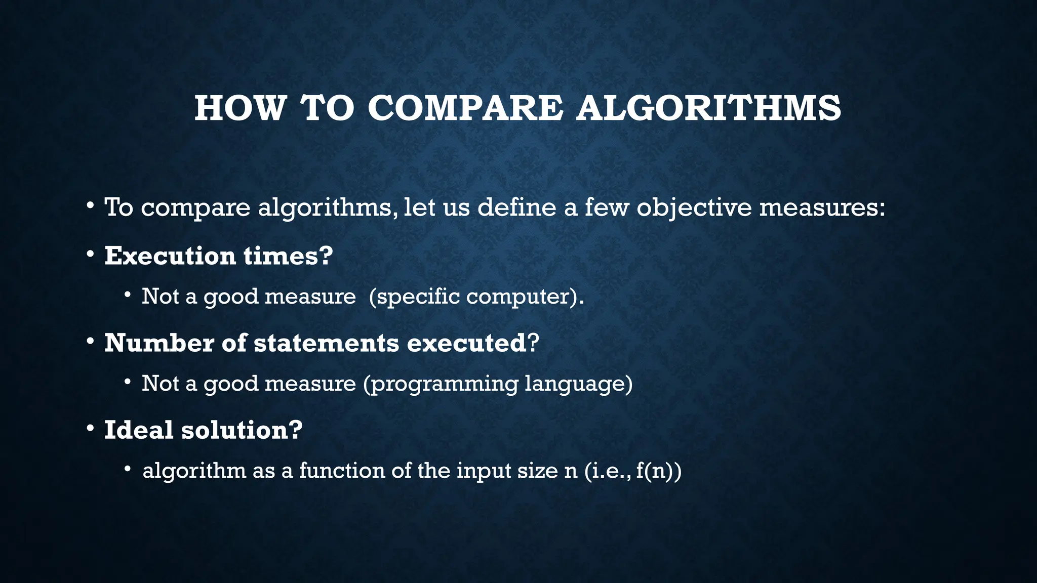 HOW TO COMPARE ALGORITHMS
• To compare algorithms, let us define a few objective measures:
• Execution times?
• Not a good measure (specific computer).
• Number of statements executed?
• Not a good measure (programming language)
• Ideal solution?
• algorithm as a function of the input size n (i.e., f(n))
 