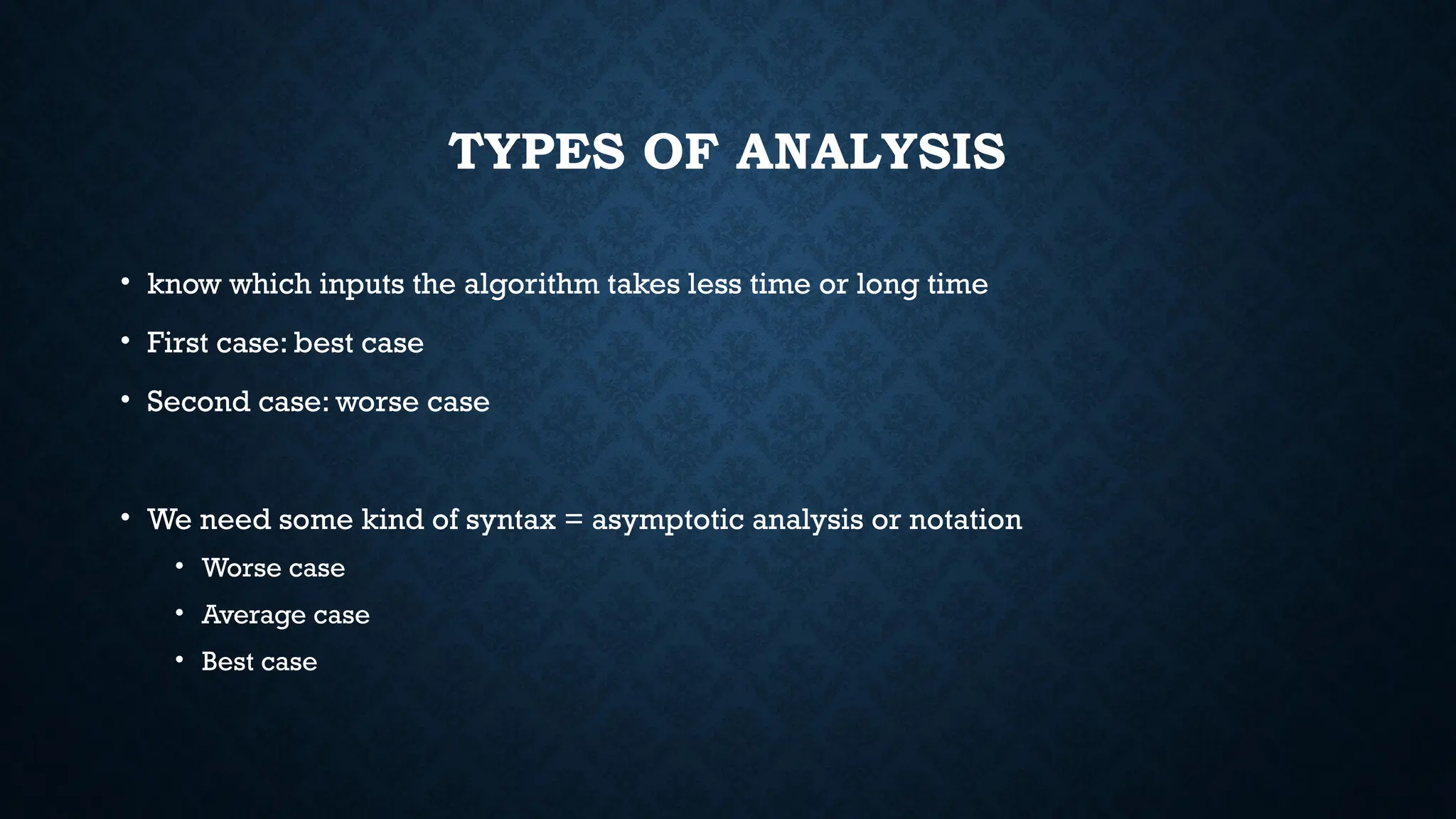 TYPES OF ANALYSIS
• know which inputs the algorithm takes less time or long time
• First case: best case
• Second case: worse case
• We need some kind of syntax = asymptotic analysis or notation
• Worse case
• Average case
• Best case
 