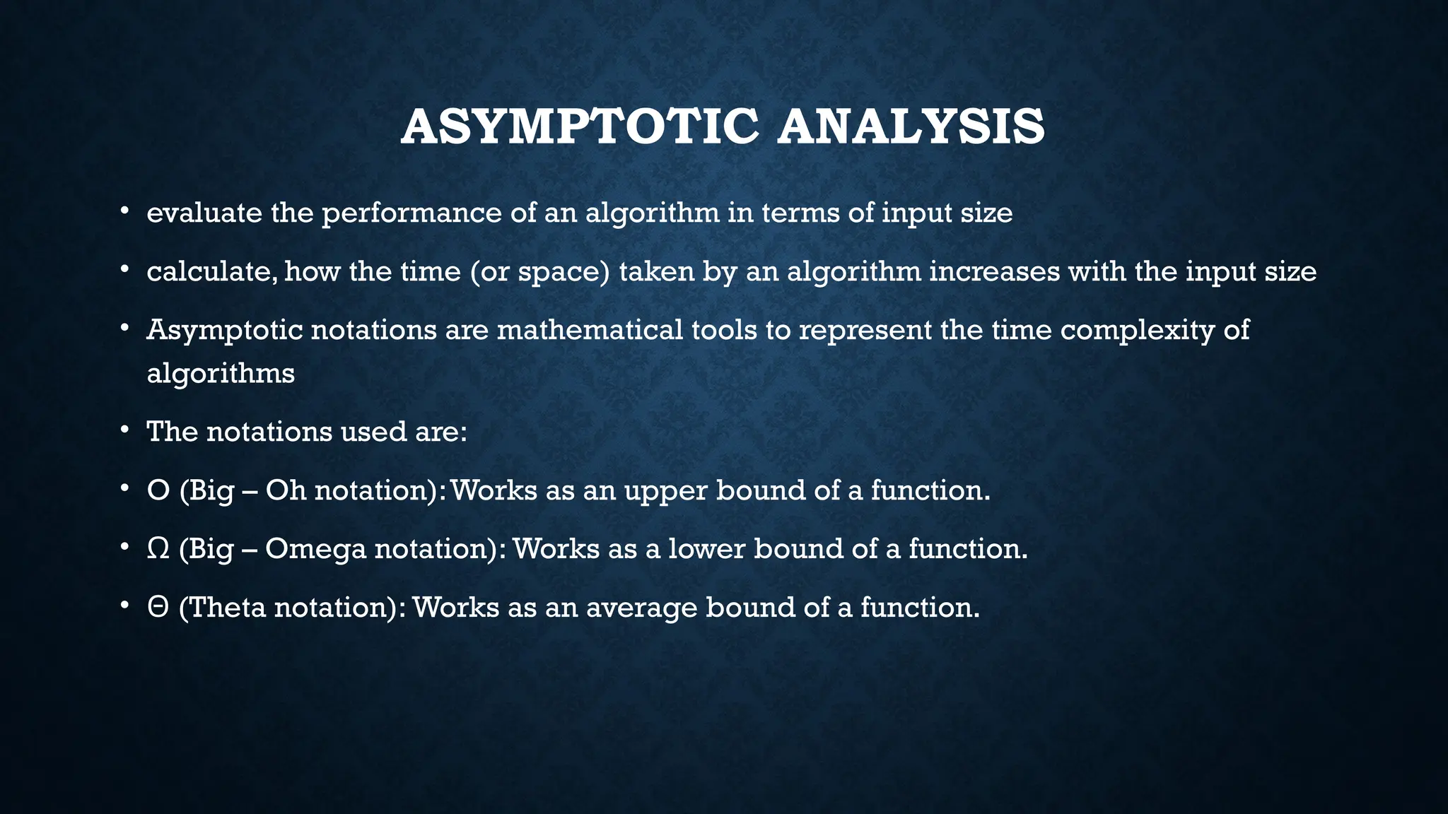 ASYMPTOTIC ANALYSIS
• evaluate the performance of an algorithm in terms of input size
• calculate, how the time (or space) taken by an algorithm increases with the input size
• Asymptotic notations are mathematical tools to represent the time complexity of
algorithms
• The notations used are:
• O (Big – Oh notation):Works as an upper bound of a function.
• (Big – Omega notation): Works as a lower bound of a function.
Ω
• (Theta notation): Works as an average bound of a function.
Θ
 