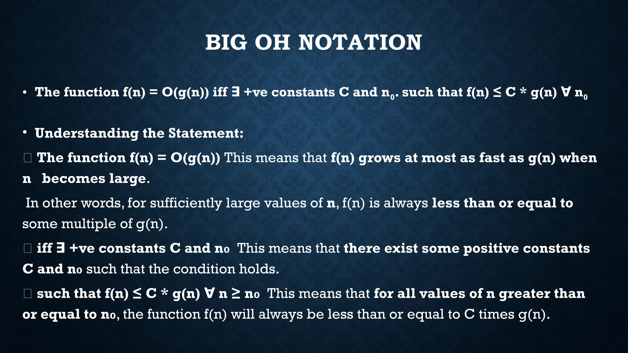 BIG OH NOTATION
• The function f(n) = O(g(n)) iff +ve constants C and n
∃ 0. such that f(n) ≤ C * g(n) n
∀ 0
• Understanding the Statement:
📌 The function f(n) = O(g(n)) This means that f(n) grows at most as fast as g(n) when
n becomes large.
In other words, for sufficiently large values of n, f(n) is always less than or equal to
some multiple of g(n).
📌 iff +ve constants C and n
∃ ₀ This means that there exist some positive constants
C and n₀ such that the condition holds.
📌 such that f(n) ≤ C * g(n) n ≥ n
∀ ₀ This means that for all values of n greater than
or equal to n₀, the function f(n) will always be less than or equal to C times g(n).
 